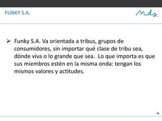 15
FUNKY S.A.
 Funky S.A. Va orientada a tribus, grupos de
consumidores, sin importar qué clase de tribu sea,
dónde viva o lo grande que sea. Lo que importa es que
sus miembros estén en la misma onda: tengan los
mismos valores y actitudes.
 