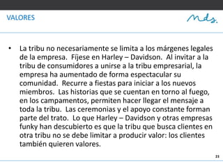 23
VALORES
• La tribu no necesariamente se limita a los márgenes legales
de la empresa. Fíjese en Harley – Davidson. Al invitar a la
tribu de consumidores a unirse a la tribu empresarial, la
empresa ha aumentado de forma espectacular su
comunidad. Recurre a fiestas para iniciar a los nuevos
miembros. Las historias que se cuentan en torno al fuego,
en los campamentos, permiten hacer llegar el mensaje a
toda la tribu. Las ceremonias y el apoyo constante forman
parte del trato. Lo que Harley – Davidson y otras empresas
funky han descubierto es que la tribu que busca clientes en
otra tribu no se debe limitar a producir valor: los clientes
también quieren valores.
 