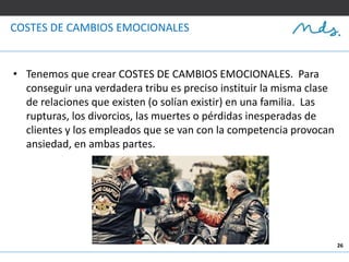 26
COSTES DE CAMBIOS EMOCIONALES
• Tenemos que crear COSTES DE CAMBIOS EMOCIONALES. Para
conseguir una verdadera tribu es preciso instituir la misma clase
de relaciones que existen (o solían existir) en una familia. Las
rupturas, los divorcios, las muertes o pérdidas inesperadas de
clientes y los empleados que se van con la competencia provocan
ansiedad, en ambas partes.
 