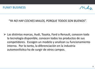 3
“YA NO HAY COCHES MALOS, PORQUE TODOS SON BUENOS”.
 Las distintas marcas, Audi, Toyota, Ford o Renault, conocen toda
la tecnología disponible, conocen todos los productos de sus
competidores. Escogen un modelo y analizan su funcionamiento
interno. Por lo tanto, la diferenciación en la industria
automovilísitca ha de surgir de otros campos.
FUNKY BUSINESS
 