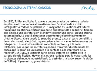 6
TECNOLOGÍA: LA ETERNA CANCIÓN
En 1980, Toffler explicaba lo que era un procesador de textos y todavía
empleaba otros nombres alternativos como “máquina de escribir
inteligente” o “editor de palabras”. E imaginaba así la oficina del futuro:
“Lo último en oficinas electrónicas no se orientará sólo a reducir el tiempo
que emplea una secretaria en escribir y corregir una carta. En una oficina
automatizada, se podrá almacenar documentos electrónicamente en
cintas o discos. Ya se puede (o se podrá pronto) pasar el texto por el filtro
de un diccionario electrónico que corrige automáticamente los errores de
ortografía. Las máquinas estarán conectadas entre sí y a la línea
telefónica, por lo que las secretarias podrán transmitir directamente las
cartas que llegarán en un instante a la pantalla o a la impresora de su
receptor”. En 1980, a la mayor parte de los lectores de Toffler esto le
parecía ciencia ficción. Hoy en día, es una realidad para la mayoría de los
habitantes del mundo industrializado (o desindustrializado, según la visión
de Toffler). Y para otros, ya es historia.
 