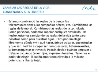 9
CAMBIAR LAS REGLAS DE LA VIDA:
CONDENADOS A LA LIBERTAD
• Estamos cambiando las reglas de la banca, las
telecomunicaciones, las compañías aéreas, etc. Cambiamos las
reglas de la moral. Cambiamos las reglas de la tecnología.
Como personas, podemos superar cualquier obstáculo. De
hecho, estamos cambiando las reglas de la vida tanto para
nosotros como para nuestros hijos. Ellos podrán elegir
libremente dónde vivir, qué hacer, dónde trabajar, qué estudiar
y qué ser. Podrán escoger ser homosexuales, heterosexuales,
sadomasoquistas o travestís. Podrán decidir cuándo empezar a
trabajar o cuándo tener hijos, si quieren tenerlos. Tenemos el
poder de elegir. El sueño americano elevado a la máxima
potencia: la liberta total.
 