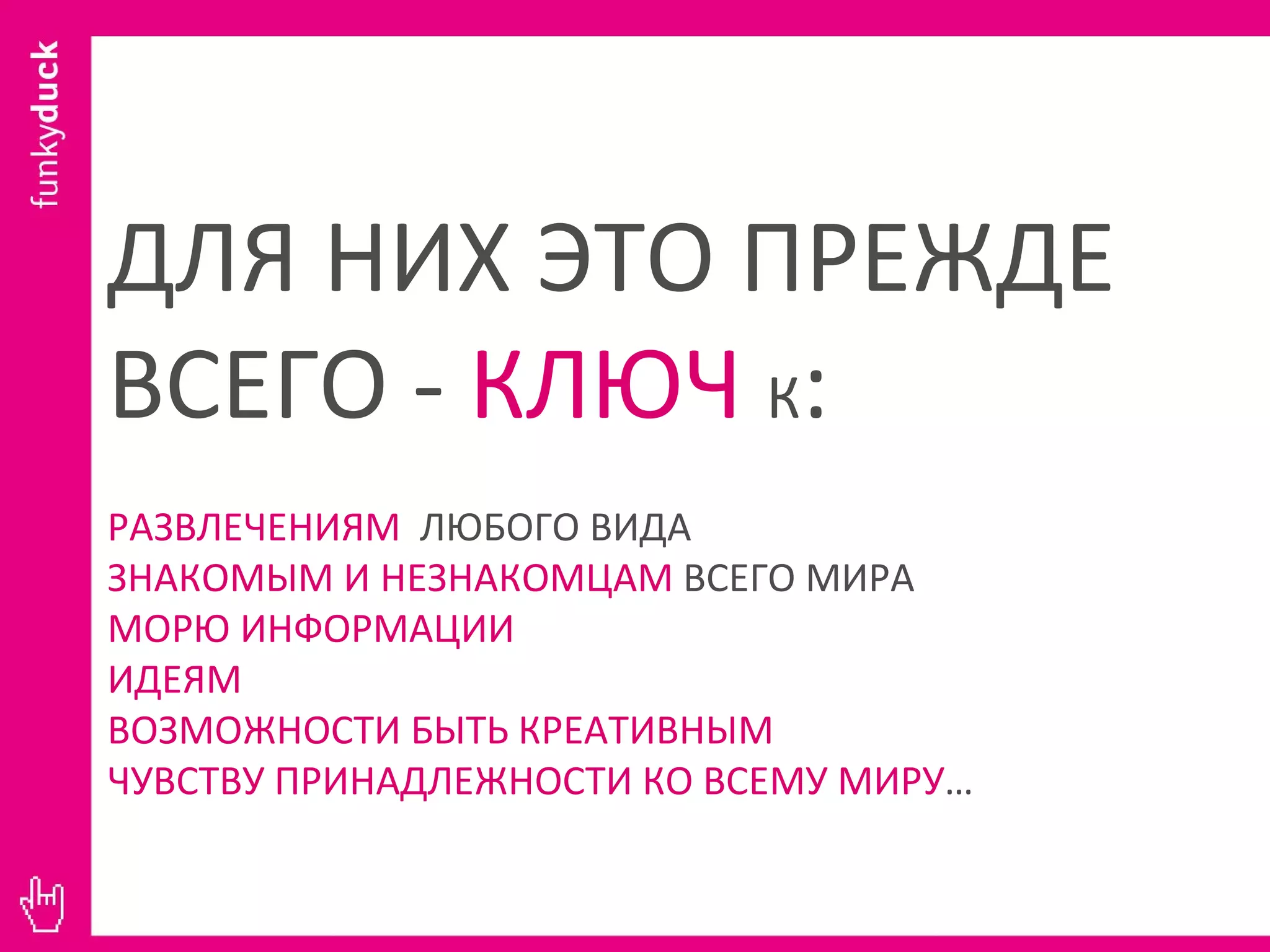 ДЛЯ НИХ ЭТО ПРЕЖДЕ ВСЕГО -  КЛЮЧ   К : РАЗВЛЕЧЕНИЯМ  ЛЮБОГО ВИДА ЗНАКОМЫМ И НЕЗНАКОМЦАМ  ВСЕГО МИРА МОРЮ ИНФОРМАЦИИ ИДЕЯМ ВОЗМОЖНОСТИ БЫТЬ КРЕАТИВНЫМ ЧУВСТВУ ПРИНАДЛЕЖНОСТИ КО ВСЕМУ МИРУ … 