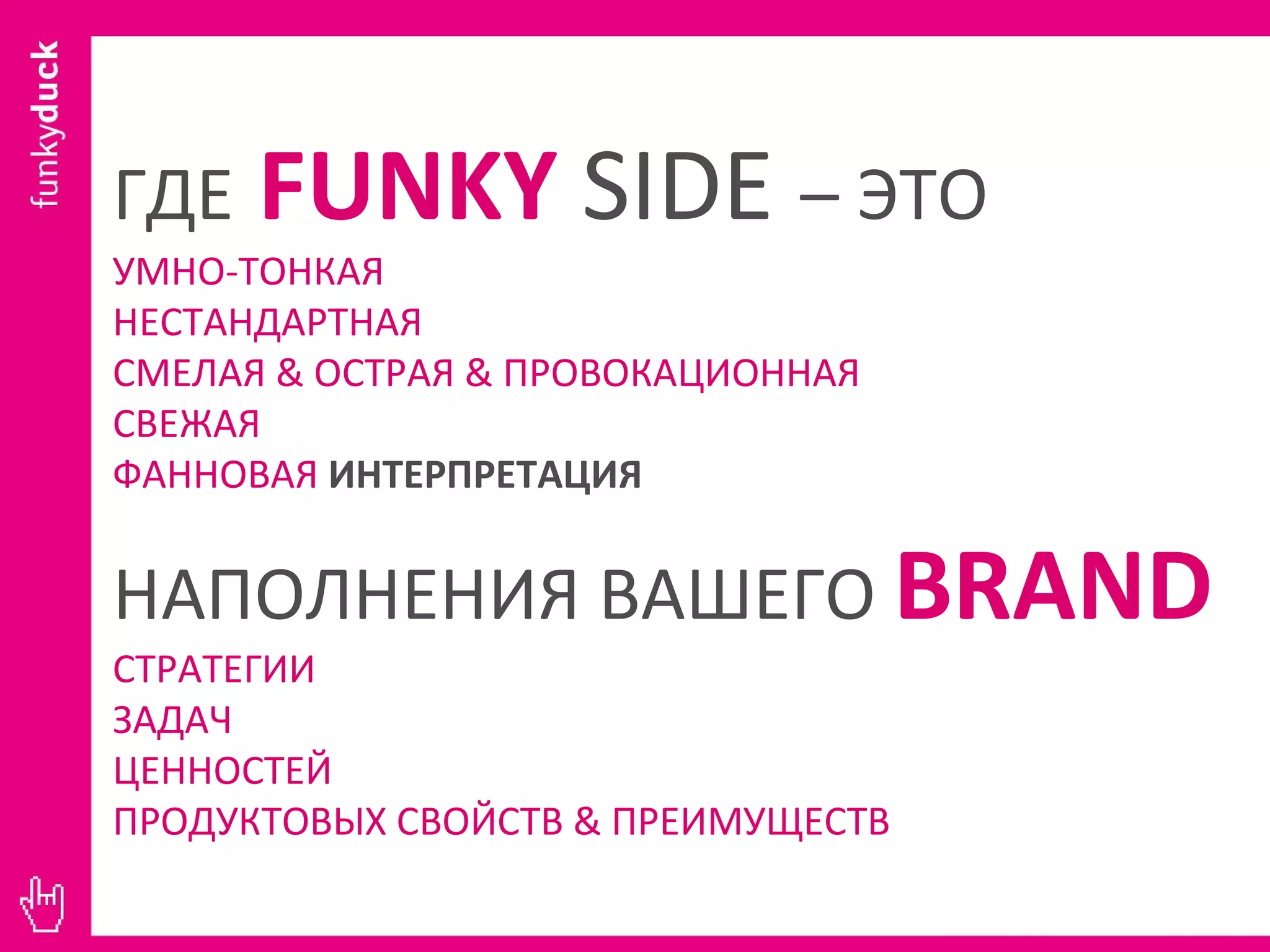 ГДЕ   FUNKY   SIDE   – ЭТО УМНО-ТОНКАЯ НЕСТАНДАРТНАЯ СМЕЛАЯ  &  ОСТРАЯ  &  ПРОВОКАЦИОННАЯ СВЕЖАЯ ФАННОВАЯ   ИНТЕРПРЕТАЦИЯ НАПОЛНЕНИЯ ВАШЕГО  BRAND СТРАТЕГИИ ЗАДАЧ ЦЕННОСТЕЙ ПРОДУКТОВЫХ СВОЙСТВ  &  ПРЕИМУЩЕСТВ 