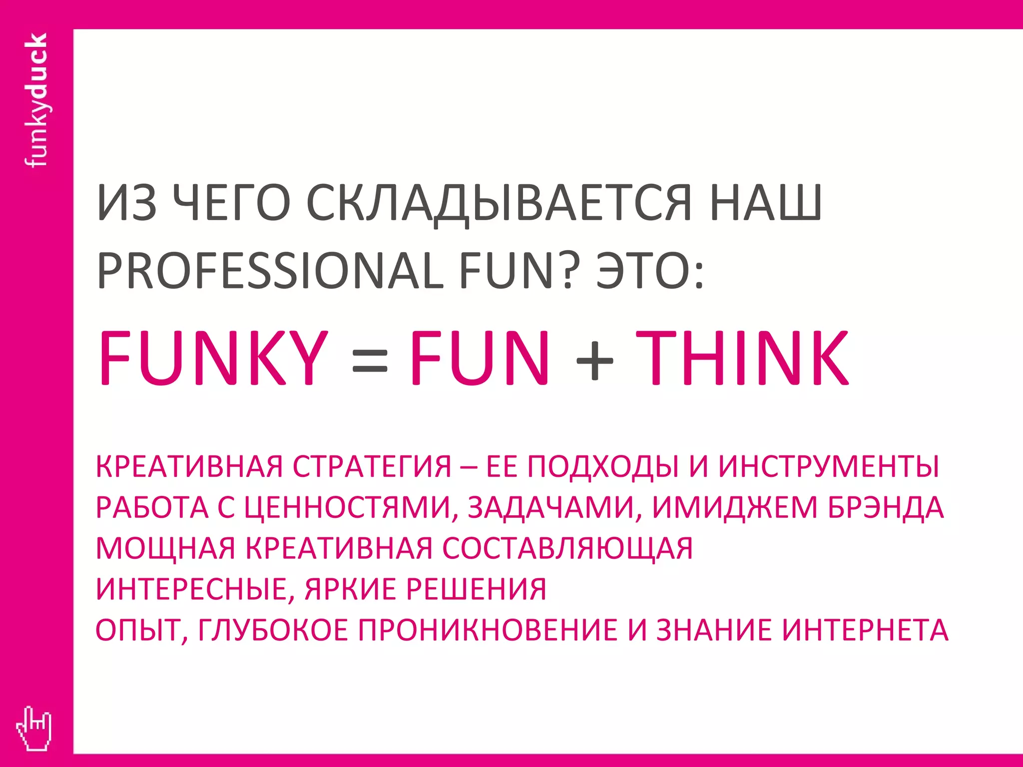 ИЗ ЧЕГО СКЛАДЫВАЕТСЯ НАШ  PROFESSIONAL FUN ? ЭТО: FUNKY  =   FUN  +  THINK КРЕАТИВНАЯ СТРАТЕГИЯ – ЕЕ ПОДХОДЫ И ИНСТРУМЕНТЫ РАБОТА С ЦЕННОСТЯМИ, ЗАДАЧАМИ, ИМИДЖЕМ БРЭНДА МОЩНАЯ КРЕАТИВНАЯ СОСТАВЛЯЮЩАЯ ИНТЕРЕСНЫЕ, ЯРКИЕ РЕШЕНИЯ ОПЫТ, ГЛУБОКОЕ ПРОНИКНОВЕНИЕ И ЗНАНИЕ ИНТЕРНЕТА 