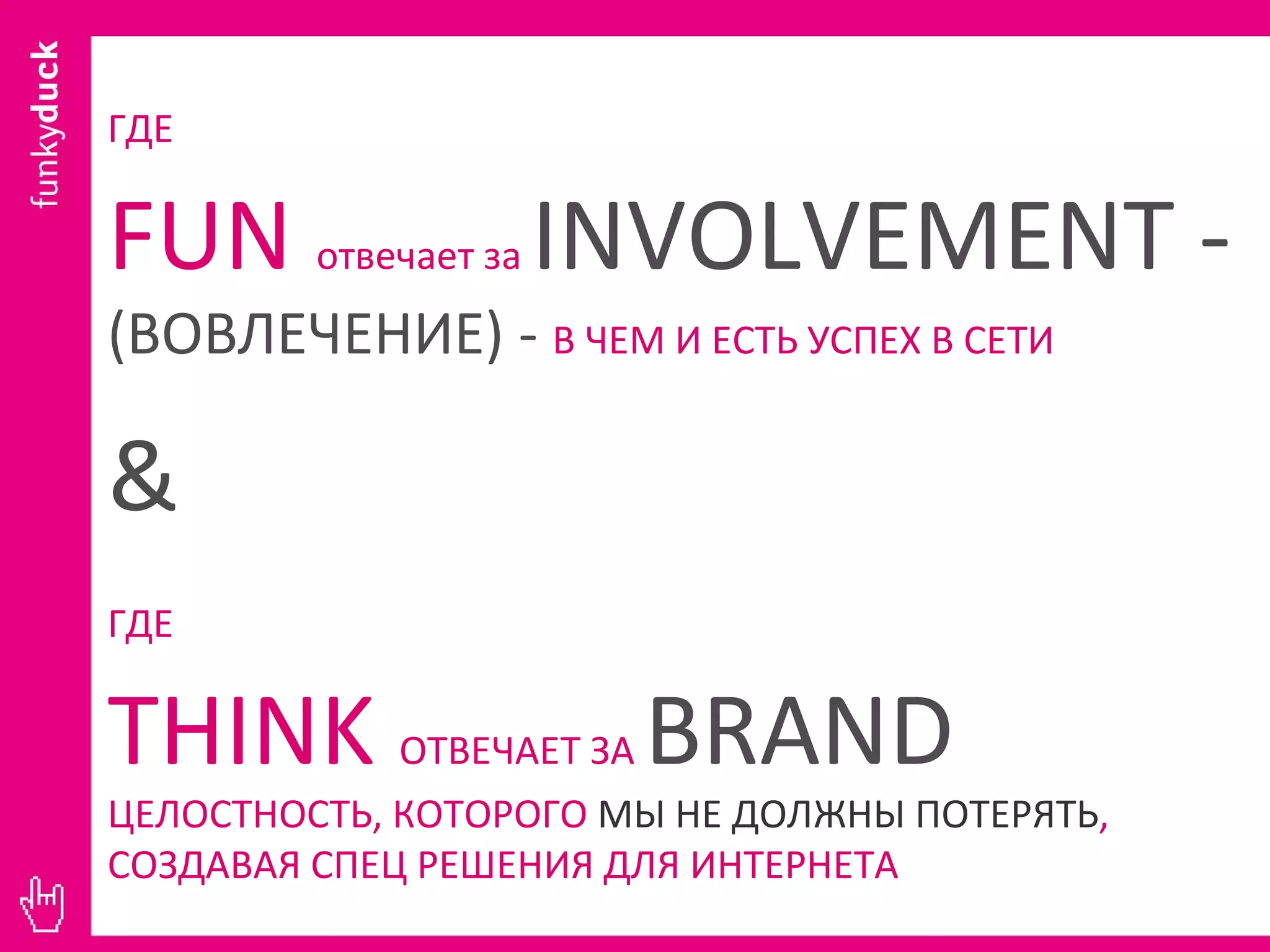 ГДЕ   FUN  отвечает за  INVOLVEMENT  -  (ВОВЛЕЧЕНИЕ) -  В ЧЕМ И ЕСТЬ УСПЕХ В СЕТИ &   ГДЕ   THINK  ОТВЕЧАЕТ ЗА  BRAND   ЦЕЛОСТНОСТЬ, КОТОРОГО  МЫ НЕ ДОЛЖНЫ ПОТЕРЯТЬ , СОЗДАВАЯ СПЕЦ РЕШЕНИЯ ДЛЯ ИНТЕРНЕТА 