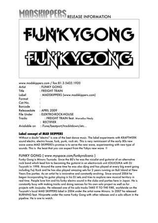 RELEASE INFORMATION




www.madskippers.com / fax:81.3.5433.1920
Artist       : FUNKY GONG
Title        : FREIGHT TRAIN
Label　　　　 ：MADSKIPPERS (www.madskippers.com)
Format       :
Cat.No.      :
Barcode      :
Releasedate  : APRIL 2009
File Under   : ELEKTRO-ROCK-HOUSE
Tracks　　          : FREIGHT TRAIN feat. Marcellus Nealy
              : RECTIFIER
Avialable on  : iTune/beatport/trackitdown/etc…

Label concept of MAD SKIPPERS
Without a doubt "electro" is one of the best dance music. The label experiments with KRAFTWERK
sound electro, electro house, funk, punk, rock etc. This is very reminiscent of the early 80s new
wave scene.MAD SKIPPERS's promise is to serve the new wave, experimenting with new type of
sounds. This is the least that you can expect from the Tokyo new wave !!

FUNKY GONG ( www.myspace.com/funkyvolcano )
Funky Gong is Minoru Tsunoda. Since the 80’s he was the vocalist and guitarist of an alternative
rock band which lead him to becoming the guitarist in an electro-rock unit JOUJOUKA with DJ
Tsuyoshi in 1998. Around the same time he was also djing and has played at every big event going
including Fuji Rock and he has also played amazing sets for 2 years running on Bali Island at New
Years Eve parties. As an artist he is innovative and constantly evolving. Since around 2004 he
began incorporating his guitar playing in his DJ sets and tries to explore new musical territory in
real time. People love him and his funky electro sound in the clubs and parties here in Japan. He is
constantly busy with making tracks and doing remixes for his own solo project as well as for
projects with Joujouka. He released one of his solo tracks TAKE IT TO THE FIRE, worldwide on the
Tsuyoshi’s local MAD SKIPPERS label in 2004 under the artist name Minoru. In 2007 he released
BURNING feat. Ninjarette under the name Funky Gong with other releases and a solo album in the
pipeline. He is one to watch.
 