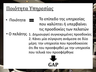 Ποιότητα Υπηρεσίας
• Ποιότητα Το επίπεδο της υπηρεσίας
που καλύπτει ή υπερβαίνει
τις προσδοκίες των πελατών
1. Δημιουργεί συγκεκριμένες προσδοκίες
2. Κάνει μία σύγκριση ανάμεσα σε δύο
μέρη: την υπηρεσία που προσδοκούσε
ότι θα του προσφερθεί με την υπηρεσία
που τελικά του προσφέρθηκε
• Ο πελάτης:
GAP
 