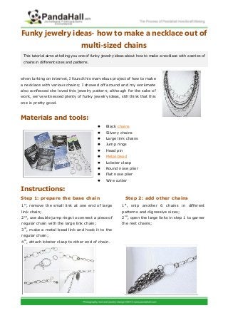 Funky jewelry ideas- how to make a necklace out of
multi-sized chains
when lurking on internet, I found this marvelous project of how to make
a necklace with various chains; I showed off around and my workmate
also confessed she loved this jewelry pattern; although for the sake of
work, we’ve witnessed plenty of funky jewelry ideas, still think that this
one is pretty good.
Materials and tools:
 Black chains
 Silvery chains
 Large link chains
 Jump rings
 Head pin
 Metal bead
 Lobster clasp
 Round nose plier
 Flat nose plier
 Wire cutter
Instructions:
Step 1: prepare the base chain Step 2: add other chains
This tutorial aims at telling you one of funky jewelry ideas about how to make a necklace with a series of
chains in different sizes and patterns.
1st
, remove the small link at one end of large
link chain;
2nd
, use double jump rings to connect a piece of
regular chain with the large link chain;
3rd
, make a metal bead link and hook it to the
regular chain;
4th
, attach lobster clasp to other end of chain.
1st
, snip another 6 chains in different
patterns and digressive sizes;
2nd
, open the large links in step 1 to garner
the rest chains;
 