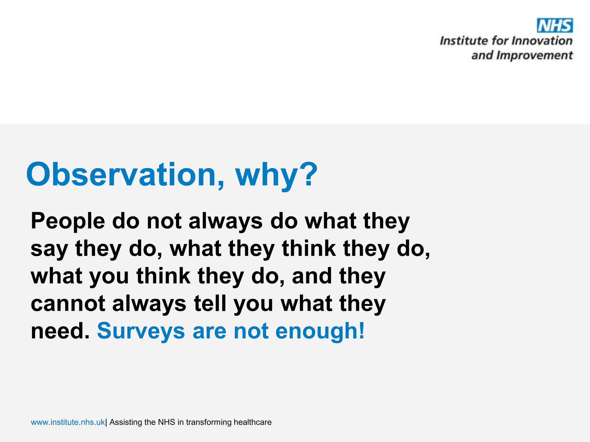Observation, why?People do not always do what they say they do, what they think they do, what you think they do, and they cannot always tell you what they need. Surveys are not enough!