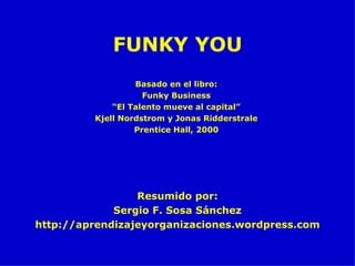 FUNKY YOU Resumido por: Sergio F. Sosa Sánchez http://aprendizajeyorganizaciones.wordpress.com Basado en el libro: Funky Business “ El Talento mueve al capital” Kjell Nordstrom y Jonas Ridderstrale Prentice Hall, 2000 