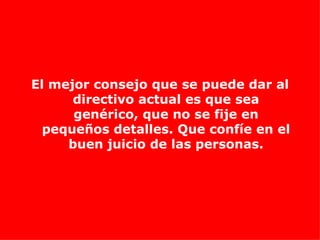 El mejor consejo que se puede dar al directivo actual es que sea genérico, que no se fije en pequeños detalles. Que confíe en el buen juicio de las personas. 