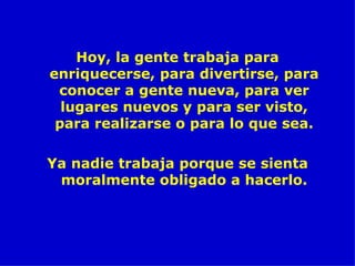 Hoy, la gente trabaja para enriquecerse, para divertirse, para conocer a gente nueva, para ver lugares nuevos y para ser visto, para realizarse o para lo que sea. Ya nadie trabaja porque se sienta moralmente obligado a hacerlo. 