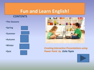 Fun and Learn English!
          CONTENTS
•The Seasons

•Spring

•Summer

•Autumn

•Winter
                         Creating Interactive Presentations using
•Quiz                    Power Point by Zoila Tapia
 