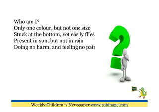 Who am I?
Only one colour, but not one size
Stuck at the bottom, yet easily flies
Present in sun, but not in rain
Doing no harm, and feeling no pain




       Weekly Children’s Newspaper www.robinage.com
 
