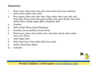 Answers:
1.     Enter, train, mint, main, rain, tent, rent, meant, near, tire, entertain,
       meat, mean, matter, teen, meet
2.     Pose, planes, drop, sole, dare, dear, sting, stairs, stare, post, pole, rest,
       sleep, Nile, Geese, seeds. lair, pants, paints, near, goes, deeds, drain, rain,
       stand, Easter, eating, repair, glide, aeroplane, slept
3.     A button
4.     Flute, Camel, Sting, Cargo (Flamingo)
5.     Branches, leaves, pebbles, insects, birds
6.     Word, town, moan, torn, mode, town, rent, dent, meant, dawn, more,
       tore, wore, drown
7.     Lady Finger, Bees
8.     Hole, hotel, hose, home, holy, hold, hoax, hope
9.     Archie, Duck Tales, Obelix
10.    A shadow




             Weekly Children’s Newspaper www.robinage.com
 