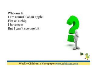 Who am I?
I am round like an apple
Flat as a chip
I have eyes
But I can’t see one bit




       Weekly Children’s Newspaper www.robinage.com
 