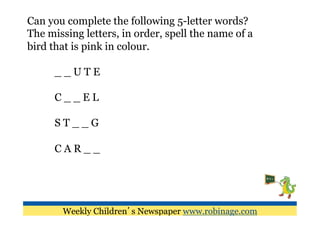 Can you complete the following 5-letter words?
The missing letters, in order, spell the name of a
bird that is pink in colour.

      __UTE

      C__EL

      ST__G

      CAR__




       Weekly Children’s Newspaper www.robinage.com
 