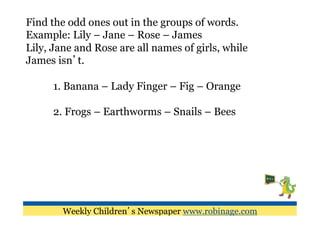 Find the odd ones out in the groups of words.
Example: Lily – Jane – Rose – James
Lily, Jane and Rose are all names of girls, while
James isn’t.

      1. Banana – Lady Finger – Fig – Orange

      2. Frogs – Earthworms – Snails – Bees




        Weekly Children’s Newspaper www.robinage.com
 