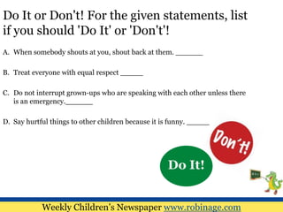 Do It or Don't! For the given statements, list
if you should 'Do It' or 'Don't'!
A. When somebody shouts at you, shout back at them. ______
B. Treat everyone with equal respect _____
C. Do not interrupt grown-ups who are speaking with each other unless there
is an emergency.______
D. Say hurtful things to other children because it is funny. _____
Weekly Children’s Newspaper www.robinage.com
Do It!
 