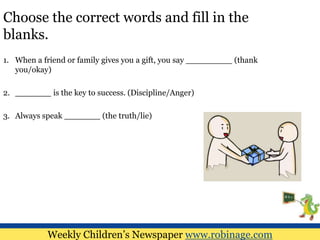 Choose the correct words and fill in the
blanks.
1. When a friend or family gives you a gift, you say _________ (thank
you/okay)
2. _______ is the key to success. (Discipline/Anger)
3. Always speak _______ (the truth/lie)
Weekly Children’s Newspaper www.robinage.com
 