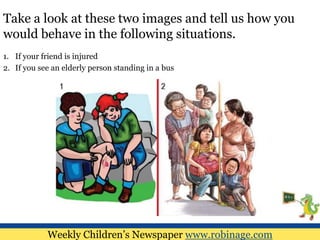 Take a look at these two images and tell us how you
would behave in the following situations.
1. If your friend is injured
2. If you see an elderly person standing in a bus
Weekly Children’s Newspaper www.robinage.com
 