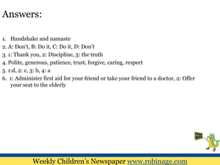 Answers:
1. Handshake and namaste
2. A: Don’t, B: Do it, C: Do it, D: Don’t
3. 1: Thank you, 2: Discipline, 3: the truth
4. Polite, generous, patience, trust, forgive, caring, respect
5. 1:d, 2: c, 3: b, 4: a
6. 1: Administer first aid for your friend or take your friend to a doctor, 2: Offer
your seat to the elderly
Weekly Children’s Newspaper www.robinage.com
 