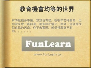 教育機會均等的世界
有時候很多事情，想想也奇怪，明明辛苦得要命，但
你就是會一直前進，後來終於懂了，原來，這就是找
到自己的天命，你不去實現，就學得渾身不對
勁。。。。。。
www.FunLearn.tw
 
