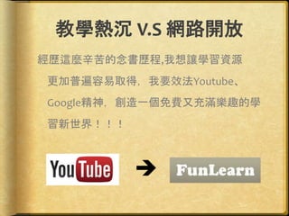教學熱沉 V.S 網路開放
經歷這麼辛苦的念書歷程,我想讓學習資源
更加普遍容易取得，我要效法Youtube、
Google精神，創造一個免費又充滿樂趣的學
習新世界！！！

 