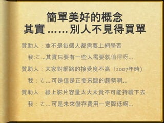簡單美好的概念
其實 ……別人不見得買單
贊助人：並不是每個人都需要上網學習
我:ㄜ...其實只要有一些人需要就值得呀…
贊助人：大家對網路的接受度不高（2007年時)
我：ㄜ…可是這是正要來臨的趨勢啊…
贊助人：線上影片容量太大太貴不可能持續下去
我：ㄜ…可是未來儲存費用一定降低啊…
 