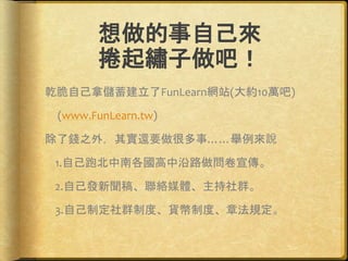 想做的事自己來
捲起繡子做吧！
乾脆自己拿儲蓄建立了FunLearn網站(大約10萬吧)
(www.FunLearn.tw)
除了錢之外，其實還要做很多事……舉例來說
1.自己跑北中南各國高中沿路做問卷宣傳。
2.自己發新聞稿、聯絡媒體、主持社群。
3.自己制定社群制度、貨幣制度、章法規定。
 