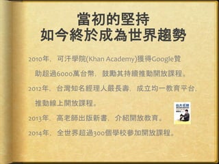 當初的堅持
如今終於成為世界趨勢
2010年，可汗學院(Khan Academy)獲得Google贊
助超過6000萬台幣，鼓勵其持續推動開放課程。
2012年，台灣知名經理人嚴長壽，成立均一教育平台，
推動線上開放課程。
2013年，高老師出版新書，介紹開放教育。
2014年，全世界超過300個學校參加開放課程。
 