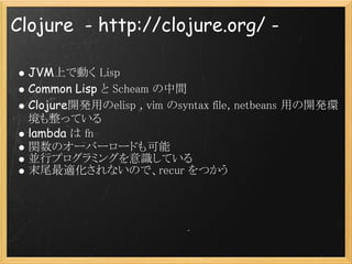 Clojure  - http://clojure.org/ -

  JVM上で動く Lisp
  Common Lisp と Scheam の中間
  Clojure開発用のelisp , vim のsyntax file, netbean...