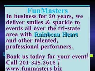 FunMasters In business for 20 years, we deliver smiles & sparkle to events all over the tri-state area with  Rainbeau Heart  and other talented, professional performers. Book us today for your event! Call 201.348.3616 / www.funmasters.biz  