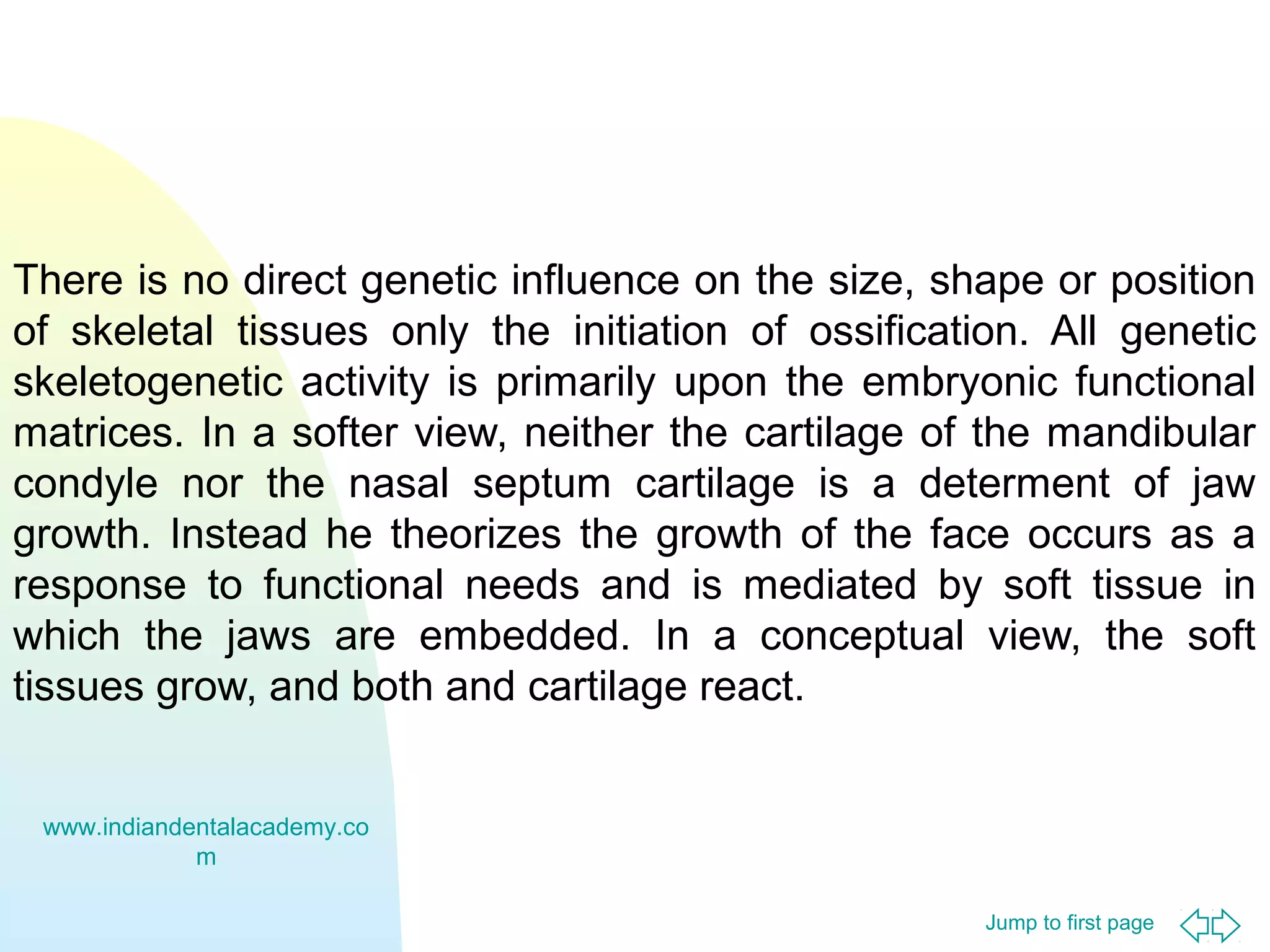 There is no direct genetic influence on the size, shape or position
of skeletal tissues only the initiation of ossification. All genetic
skeletogenetic activity is primarily upon the embryonic functional
matrices. In a softer view, neither the cartilage of the mandibular
condyle nor the nasal septum cartilage is a determent of jaw
growth. Instead he theorizes the growth of the face occurs as a
response to functional needs and is mediated by soft tissue in
which the jaws are embedded. In a conceptual view, the soft
tissues grow, and both and cartilage react.
www.indiandentalacademy.co
m
Jump to first page

 