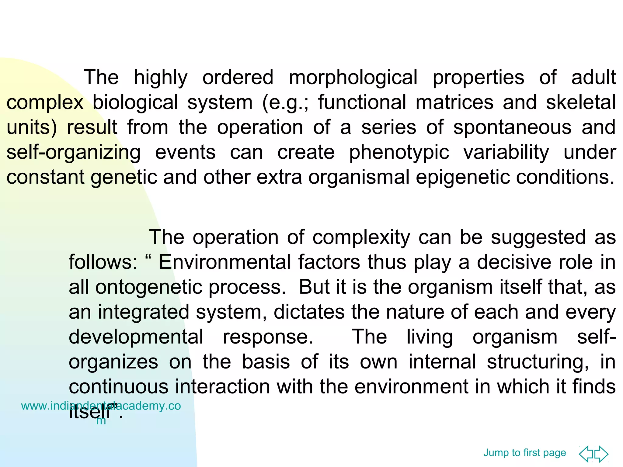 The highly ordered morphological properties of adult
complex biological system (e.g.; functional matrices and skeletal
units) result from the operation of a series of spontaneous and
self-organizing events can create phenotypic variability under
constant genetic and other extra organismal epigenetic conditions.
The operation of complexity can be suggested as
follows: “ Environmental factors thus play a decisive role in
all ontogenetic process. But it is the organism itself that, as
an integrated system, dictates the nature of each and every
developmental response.
The living organism selforganizes on the basis of its own internal structuring, in
continuous interaction with the environment in which it finds
www.indiandentalacademy.co
itself”.
m
Jump to first page

 