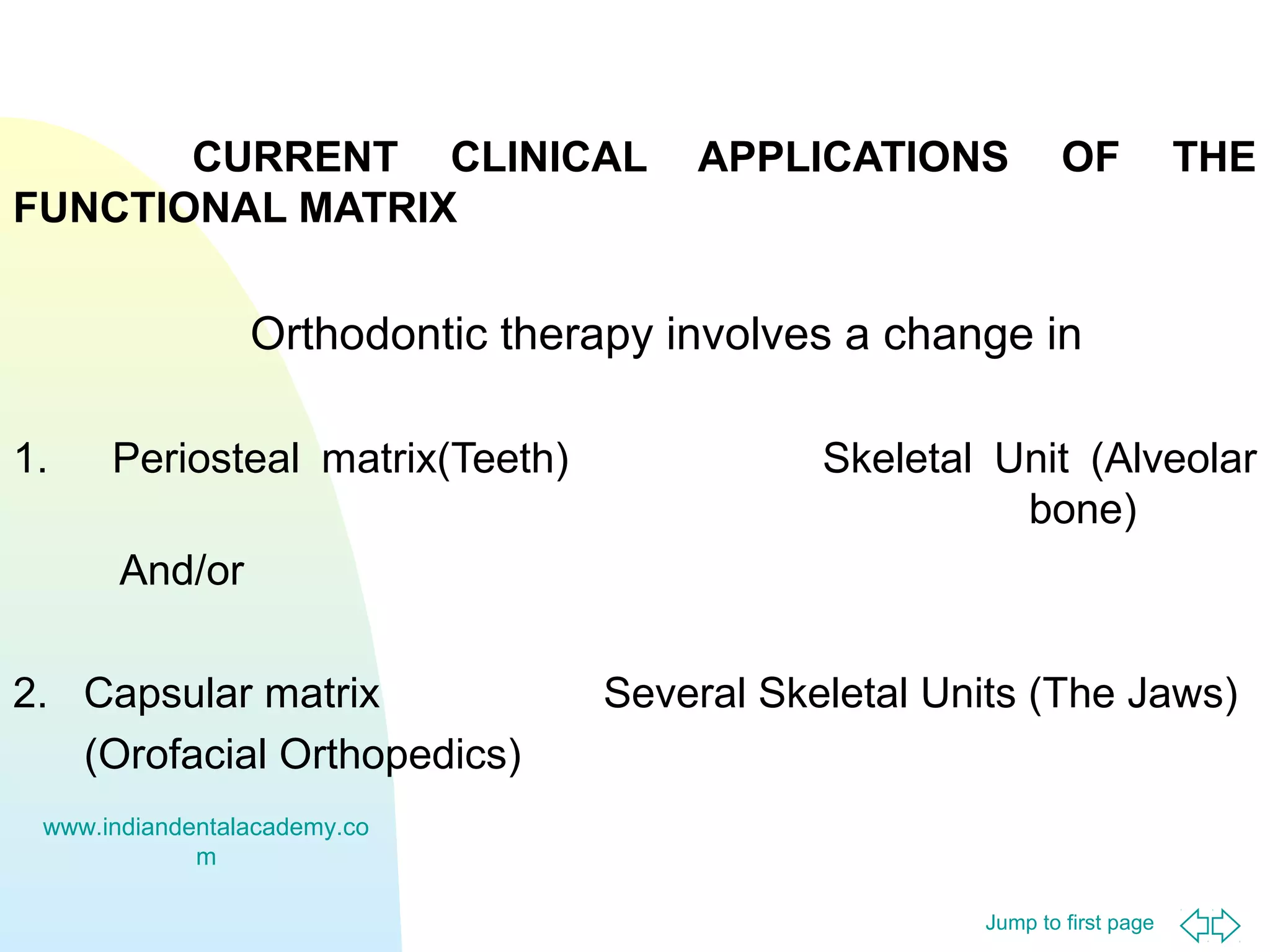 CURRENT CLINICAL
FUNCTIONAL MATRIX

APPLICATIONS

OF

THE

Orthodontic therapy involves a change in
1.

Periosteal matrix(Teeth)

Skeletal Unit (Alveolar
bone)

And/or
2. Capsular matrix
(Orofacial Orthopedics)

Several Skeletal Units (The Jaws)

www.indiandentalacademy.co
m
Jump to first page

 