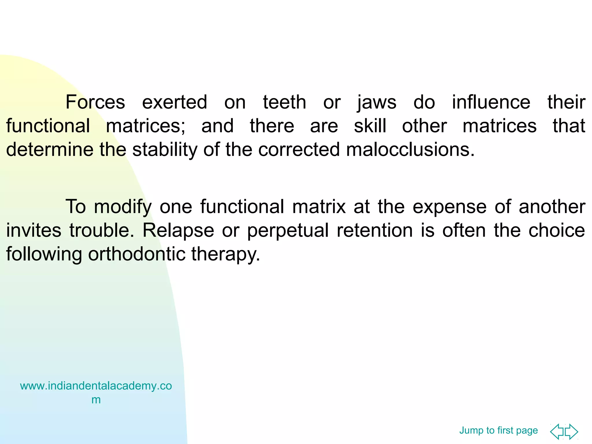 Forces exerted on teeth or jaws do influence their
functional matrices; and there are skill other matrices that
determine the stability of the corrected malocclusions.
To modify one functional matrix at the expense of another
invites trouble. Relapse or perpetual retention is often the choice
following orthodontic therapy.

www.indiandentalacademy.co
m
Jump to first page

 