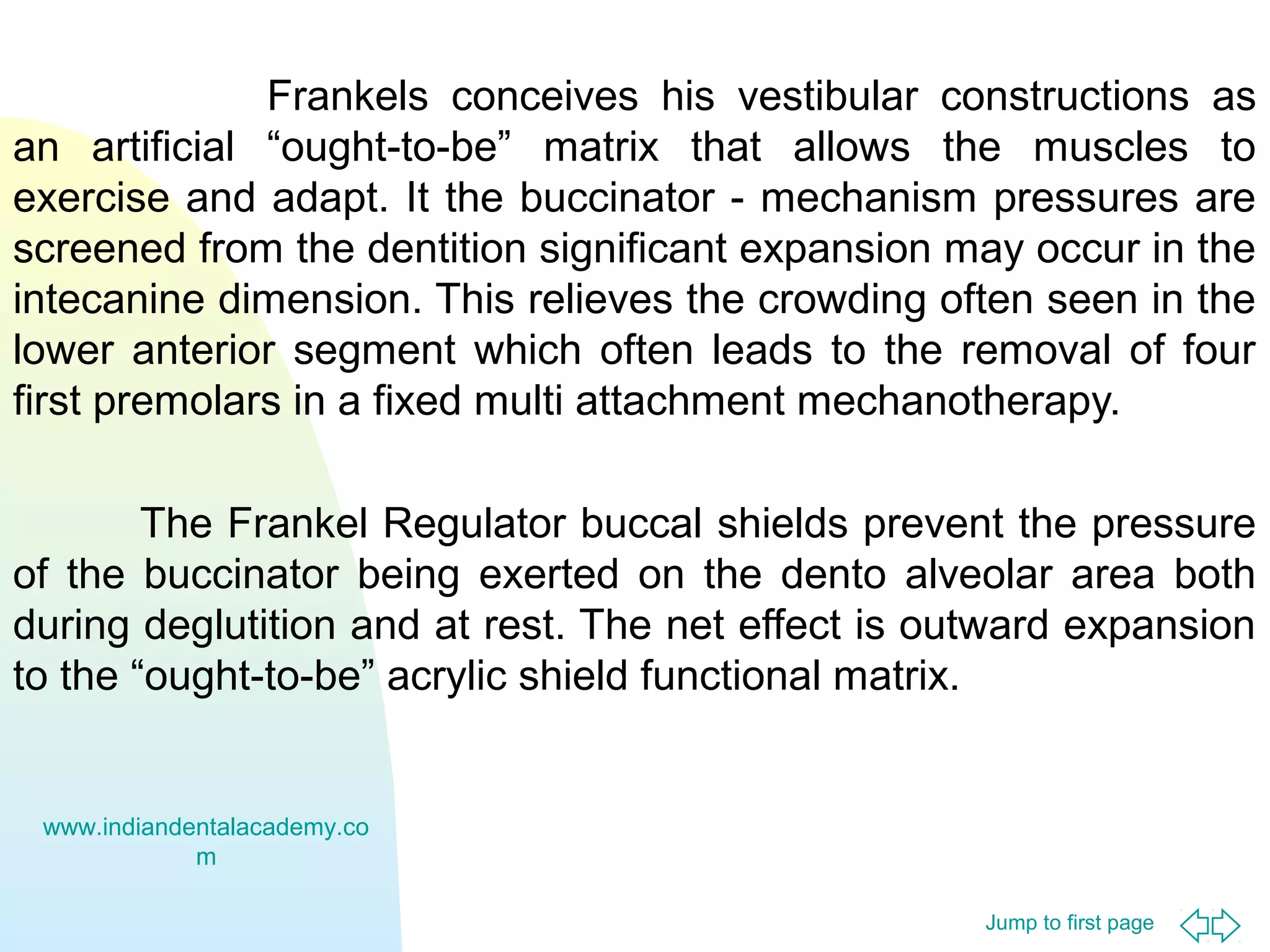 Frankels conceives his vestibular constructions as
an artificial “ought-to-be” matrix that allows the muscles to
exercise and adapt. It the buccinator - mechanism pressures are
screened from the dentition significant expansion may occur in the
intecanine dimension. This relieves the crowding often seen in the
lower anterior segment which often leads to the removal of four
first premolars in a fixed multi attachment mechanotherapy.
The Frankel Regulator buccal shields prevent the pressure
of the buccinator being exerted on the dento alveolar area both
during deglutition and at rest. The net effect is outward expansion
to the “ought-to-be” acrylic shield functional matrix.

www.indiandentalacademy.co
m
Jump to first page

 