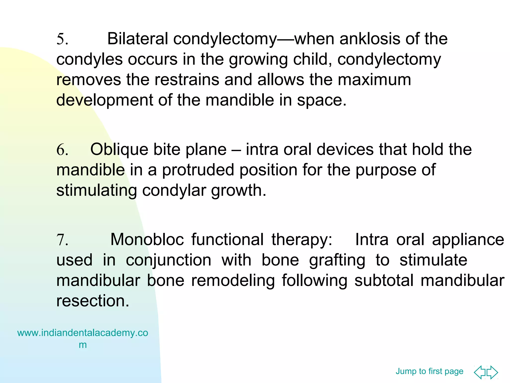 5.
Bilateral condylectomy—when anklosis of the
condyles occurs in the growing child, condylectomy
removes the restrains and allows the maximum
development of the mandible in space.
6. Oblique bite plane – intra oral devices that hold the
mandible in a protruded position for the purpose of
stimulating condylar growth.
7.
Monobloc functional therapy: Intra oral appliance
used in conjunction with bone grafting to stimulate
mandibular bone remodeling following subtotal mandibular
resection.
www.indiandentalacademy.co
m
Jump to first page

 