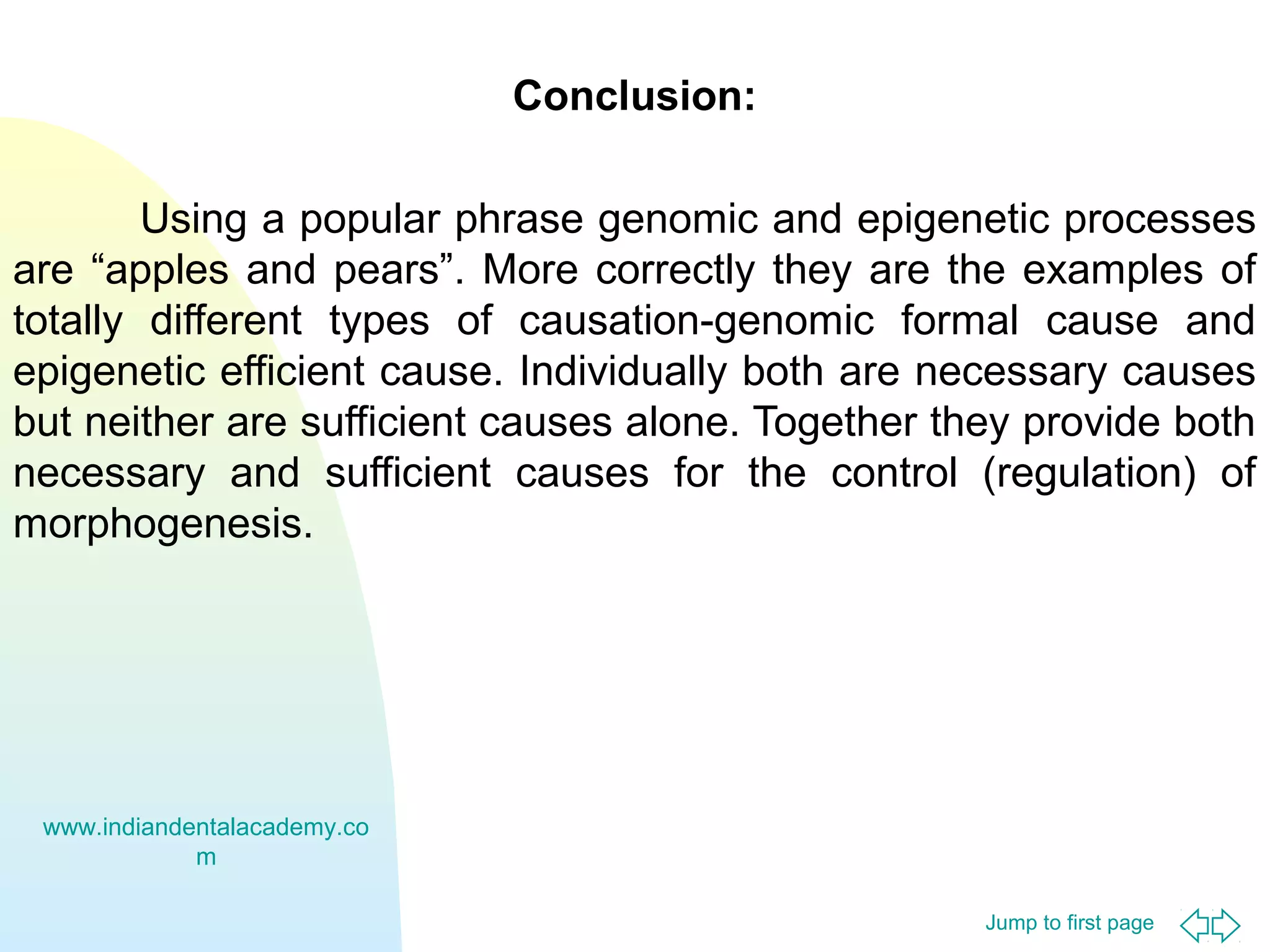 Conclusion:
Using a popular phrase genomic and epigenetic processes
are “apples and pears”. More correctly they are the examples of
totally different types of causation-genomic formal cause and
epigenetic efficient cause. Individually both are necessary causes
but neither are sufficient causes alone. Together they provide both
necessary and sufficient causes for the control (regulation) of
morphogenesis.

www.indiandentalacademy.co
m
Jump to first page

 