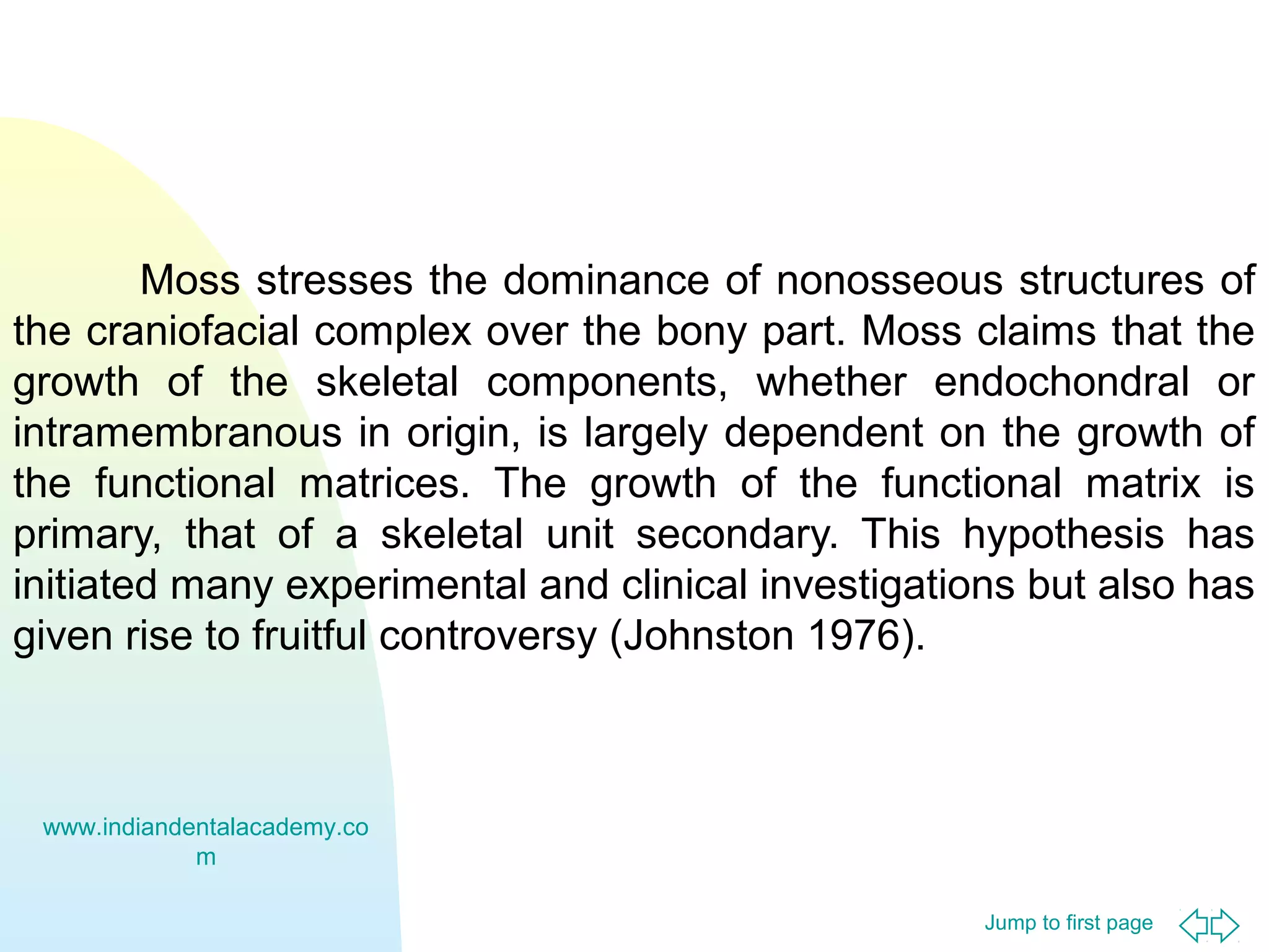 Moss stresses the dominance of nonosseous structures of
the craniofacial complex over the bony part. Moss claims that the
growth of the skeletal components, whether endochondral or
intramembranous in origin, is largely dependent on the growth of
the functional matrices. The growth of the functional matrix is
primary, that of a skeletal unit secondary. This hypothesis has
initiated many experimental and clinical investigations but also has
given rise to fruitful controversy (Johnston 1976).

www.indiandentalacademy.co
m
Jump to first page

 