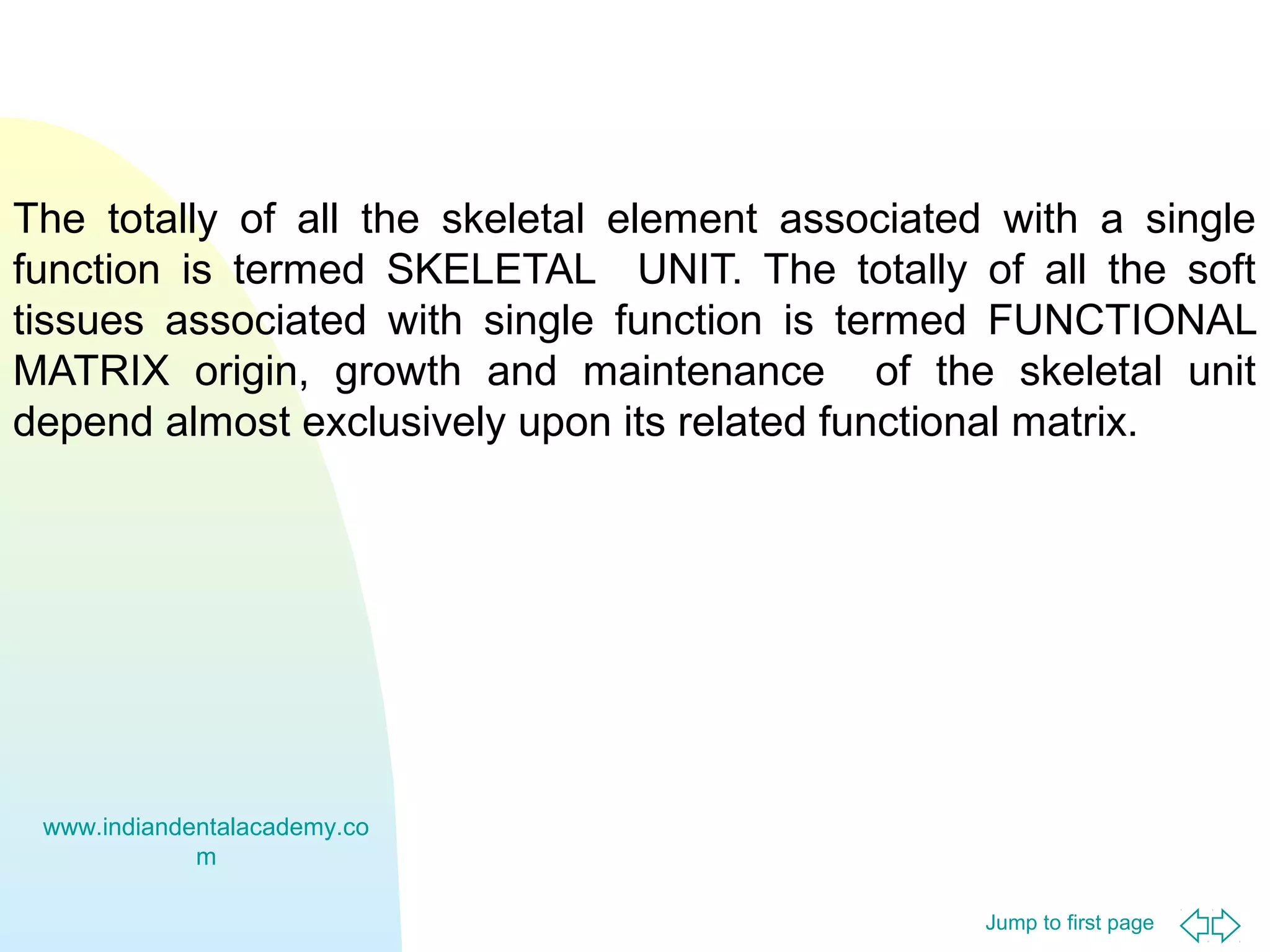 The totally of all the skeletal element associated with a single
function is termed SKELETAL UNIT. The totally of all the soft
tissues associated with single function is termed FUNCTIONAL
MATRIX origin, growth and maintenance of the skeletal unit
depend almost exclusively upon its related functional matrix.

www.indiandentalacademy.co
m
Jump to first page

 