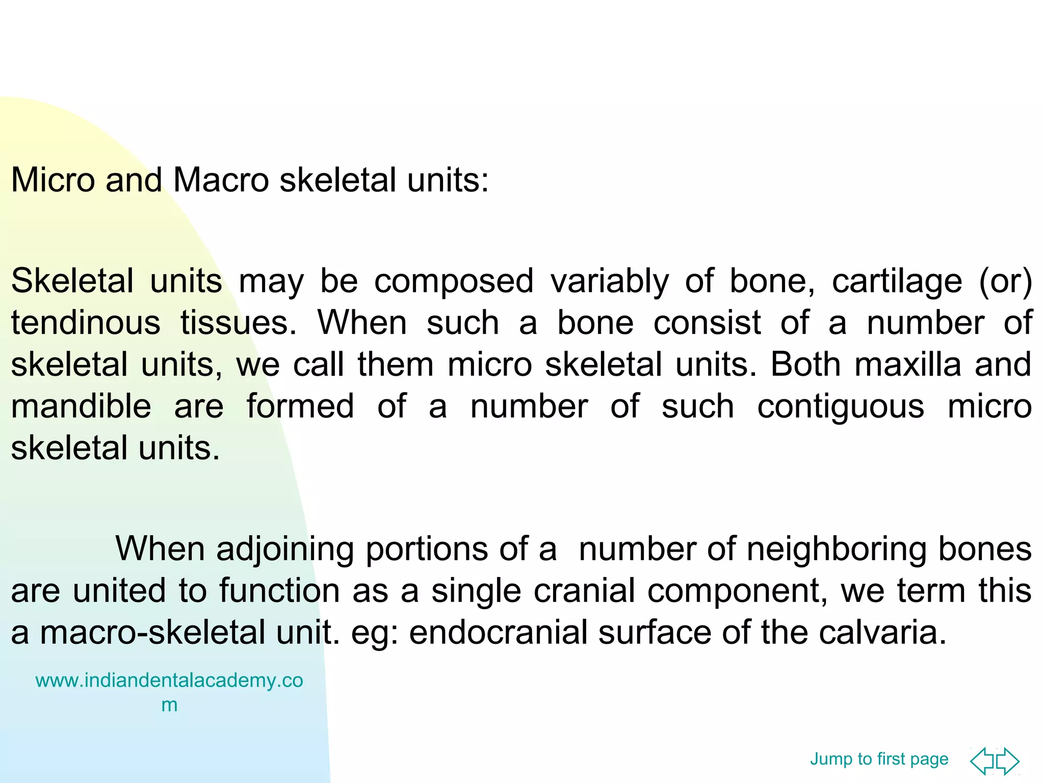Micro and Macro skeletal units:
Skeletal units may be composed variably of bone, cartilage (or)
tendinous tissues. When such a bone consist of a number of
skeletal units, we call them micro skeletal units. Both maxilla and
mandible are formed of a number of such contiguous micro
skeletal units.
When adjoining portions of a number of neighboring bones
are united to function as a single cranial component, we term this
a macro-skeletal unit. eg: endocranial surface of the calvaria.
www.indiandentalacademy.co
m
Jump to first page

 
