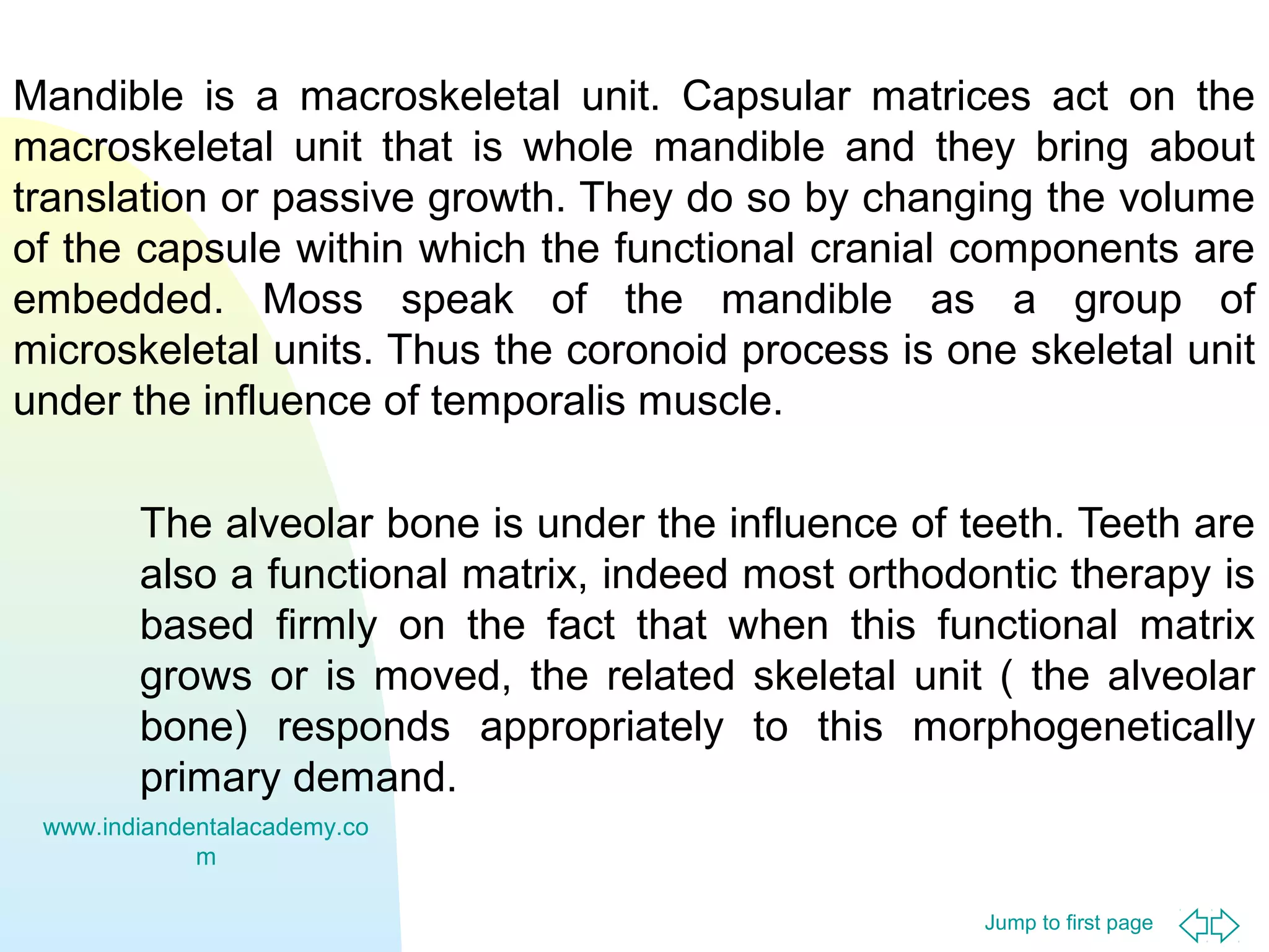 Mandible is a macroskeletal unit. Capsular matrices act on the
macroskeletal unit that is whole mandible and they bring about
translation or passive growth. They do so by changing the volume
of the capsule within which the functional cranial components are
embedded. Moss speak of the mandible as a group of
microskeletal units. Thus the coronoid process is one skeletal unit
under the influence of temporalis muscle.
The alveolar bone is under the influence of teeth. Teeth are
also a functional matrix, indeed most orthodontic therapy is
based firmly on the fact that when this functional matrix
grows or is moved, the related skeletal unit ( the alveolar
bone) responds appropriately to this morphogenetically
primary demand.
www.indiandentalacademy.co
m
Jump to first page

 