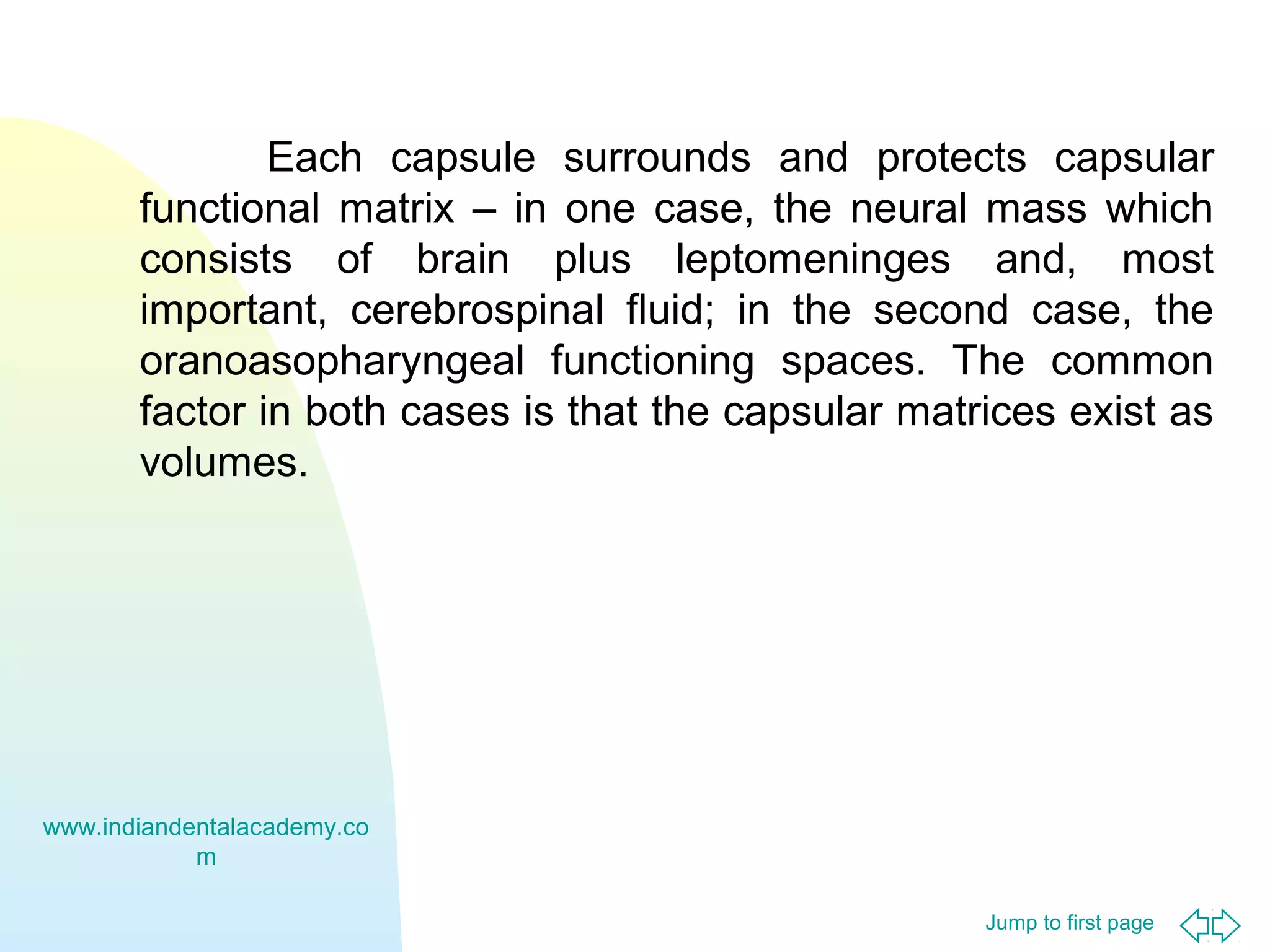 Each capsule surrounds and protects capsular
functional matrix – in one case, the neural mass which
consists of brain plus leptomeninges and, most
important, cerebrospinal fluid; in the second case, the
oranoasopharyngeal functioning spaces. The common
factor in both cases is that the capsular matrices exist as
volumes.

www.indiandentalacademy.co
m
Jump to first page

 