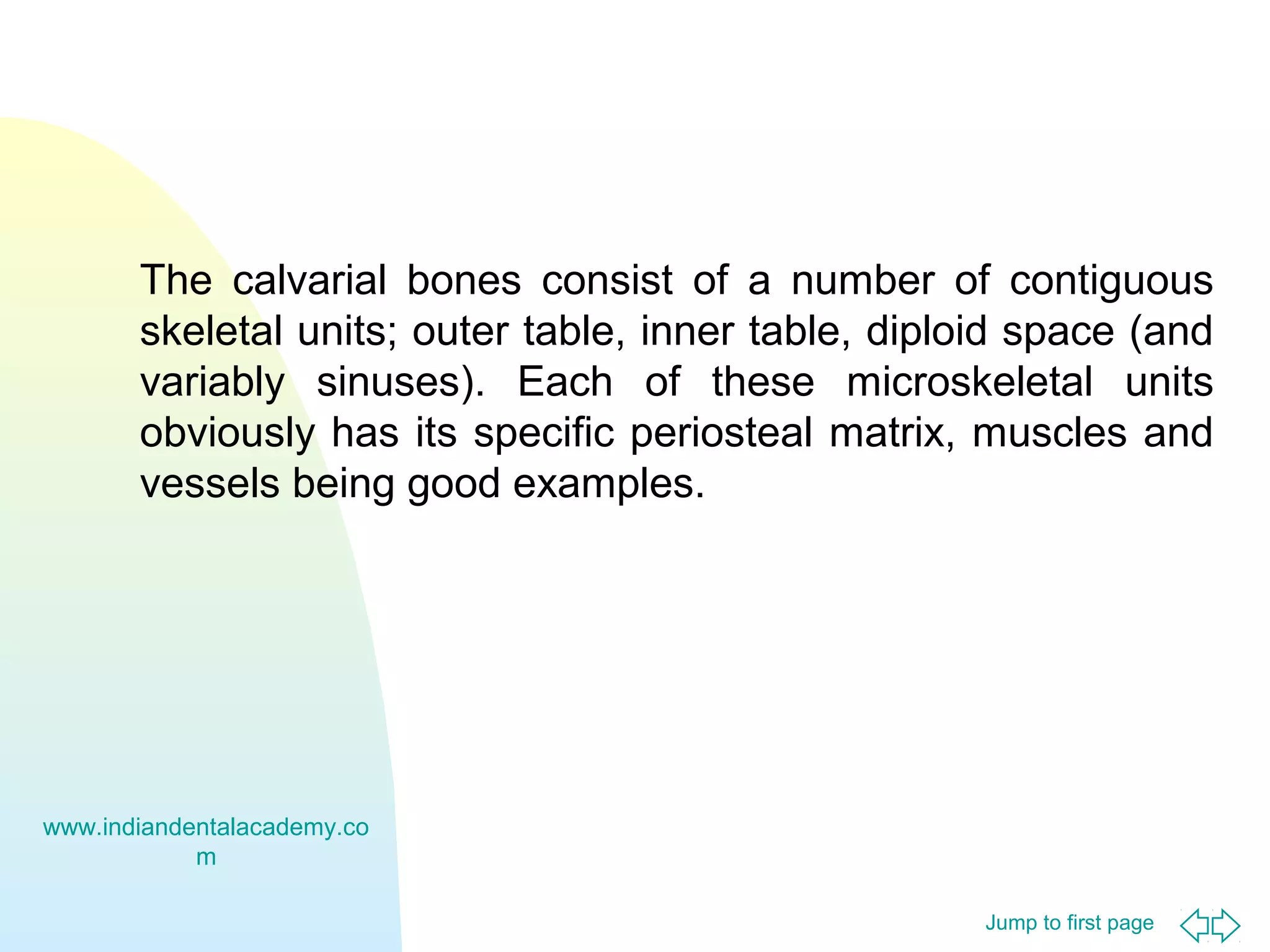 The calvarial bones consist of a number of contiguous
skeletal units; outer table, inner table, diploid space (and
variably sinuses). Each of these microskeletal units
obviously has its specific periosteal matrix, muscles and
vessels being good examples.

www.indiandentalacademy.co
m
Jump to first page

 