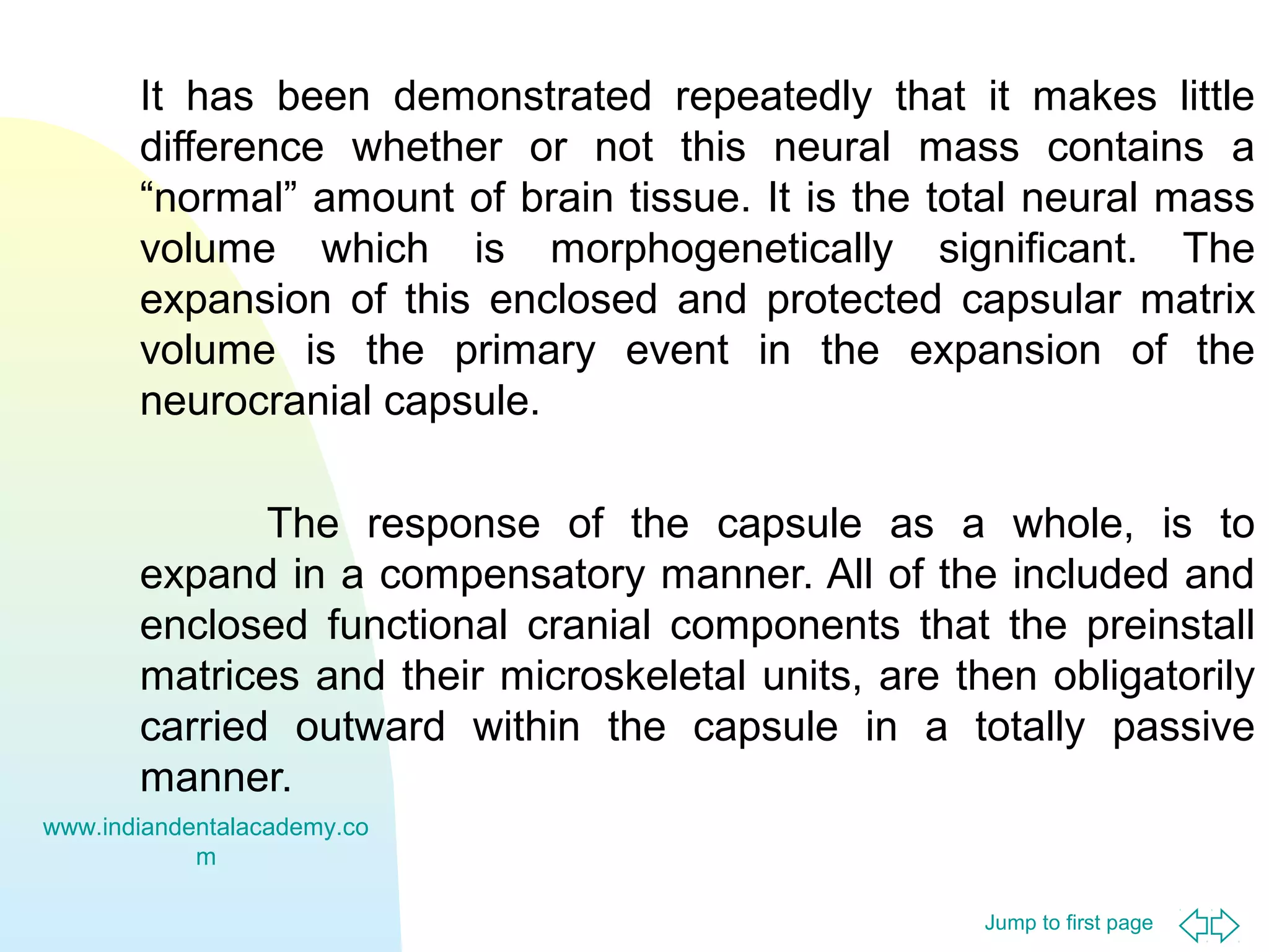 It has been demonstrated repeatedly that it makes little
difference whether or not this neural mass contains a
“normal” amount of brain tissue. It is the total neural mass
volume which is morphogenetically significant. The
expansion of this enclosed and protected capsular matrix
volume is the primary event in the expansion of the
neurocranial capsule.
The response of the capsule as a whole, is to
expand in a compensatory manner. All of the included and
enclosed functional cranial components that the preinstall
matrices and their microskeletal units, are then obligatorily
carried outward within the capsule in a totally passive
manner.
www.indiandentalacademy.co
m
Jump to first page

 