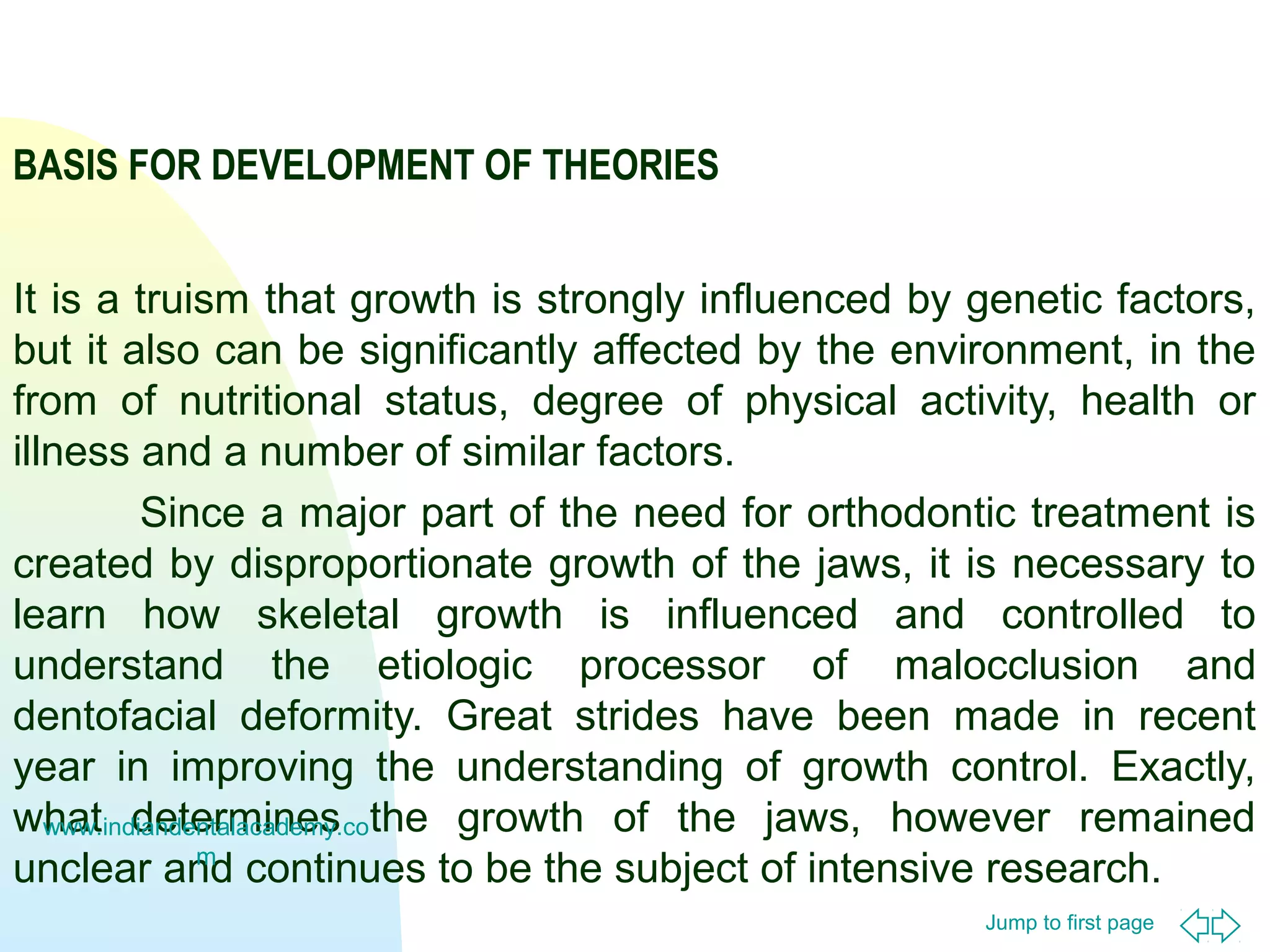 BASIS FOR DEVELOPMENT OF THEORIES
It is a truism that growth is strongly influenced by genetic factors,
but it also can be significantly affected by the environment, in the
from of nutritional status, degree of physical activity, health or
illness and a number of similar factors.
Since a major part of the need for orthodontic treatment is
created by disproportionate growth of the jaws, it is necessary to
learn how skeletal growth is influenced and controlled to
understand the etiologic processor of malocclusion and
dentofacial deformity. Great strides have been made in recent
year in improving the understanding of growth control. Exactly,
what determines the growth of the jaws, however remained
www.indiandentalacademy.co
m
unclear and continues to be the subject of intensive research.
Jump to first page

 