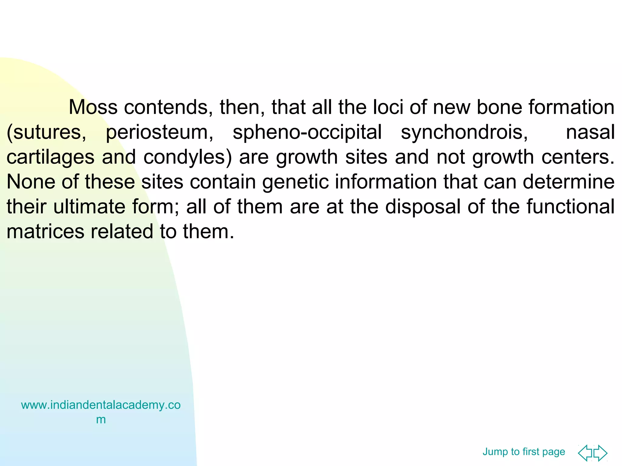 Moss contends, then, that all the loci of new bone formation
(sutures, periosteum, spheno-occipital synchondrois,
nasal
cartilages and condyles) are growth sites and not growth centers.
None of these sites contain genetic information that can determine
their ultimate form; all of them are at the disposal of the functional
matrices related to them.

www.indiandentalacademy.co
m
Jump to first page

 